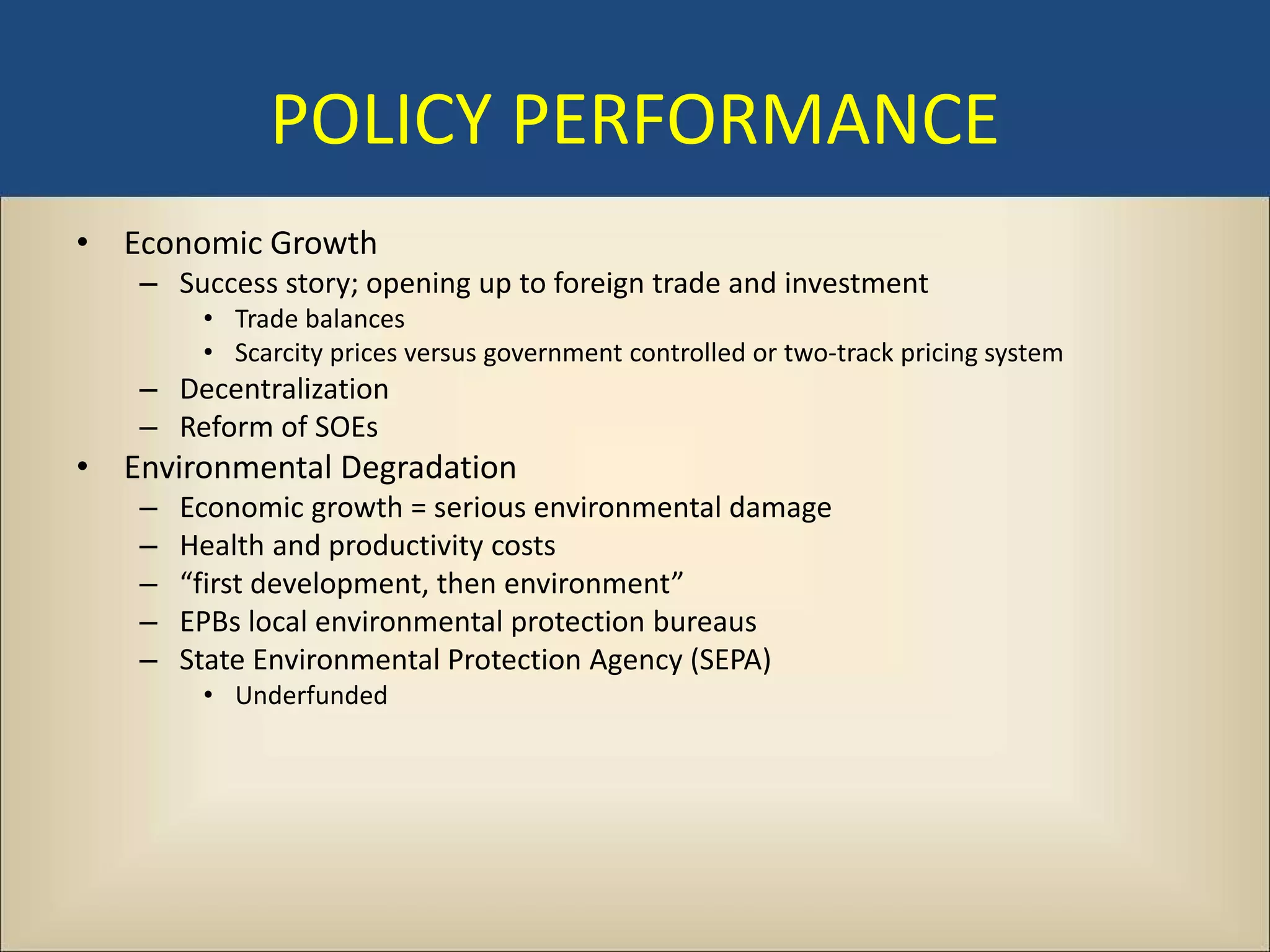 POLICY PERFORMANCE
• Economic Growth
   – Success story; opening up to foreign trade and investment
        • Trade balances
        • Scarcity prices versus government controlled or two-track pricing system
   – Decentralization
   – Reform of SOEs
• Environmental Degradation
   –   Economic growth = serious environmental damage
   –   Health and productivity costs
   –   “first development, then environment”
   –   EPBs local environmental protection bureaus
   –   State Environmental Protection Agency (SEPA)
        • Underfunded
 