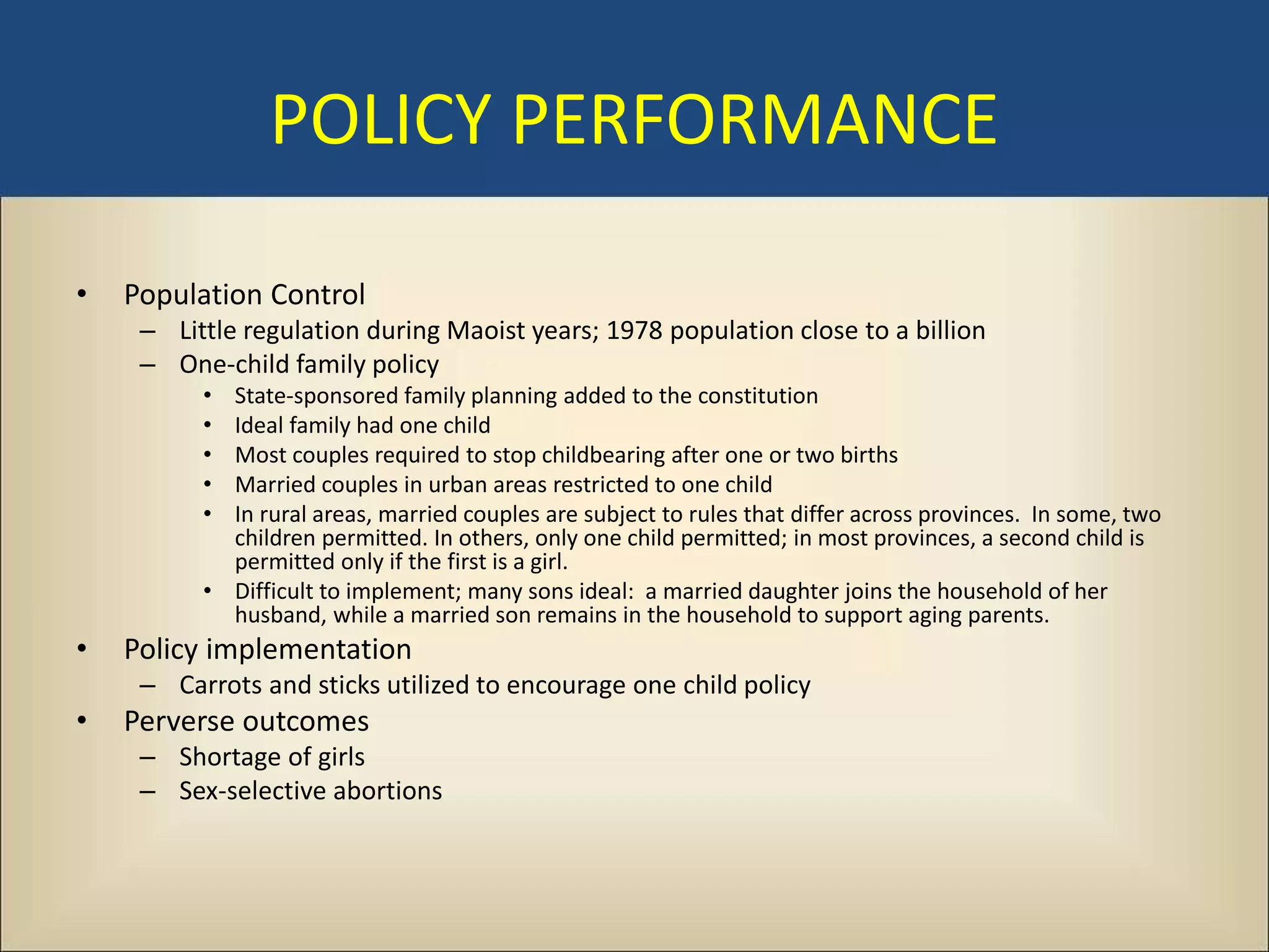POLICY PERFORMANCE

•   Population Control
     – Little regulation during Maoist years; 1978 population close to a billion
     – One-child family policy
          • State-sponsored family planning added to the constitution
          • Ideal family had one child
          • Most couples required to stop childbearing after one or two births
          • Married couples in urban areas restricted to one child
          • In rural areas, married couples are subject to rules that differ across provinces. In some, two
            children permitted. In others, only one child permitted; in most provinces, a second child is
            permitted only if the first is a girl.
          • Difficult to implement; many sons ideal: a married daughter joins the household of her
            husband, while a married son remains in the household to support aging parents.
•   Policy implementation
     – Carrots and sticks utilized to encourage one child policy
•   Perverse outcomes
     – Shortage of girls
     – Sex-selective abortions
 