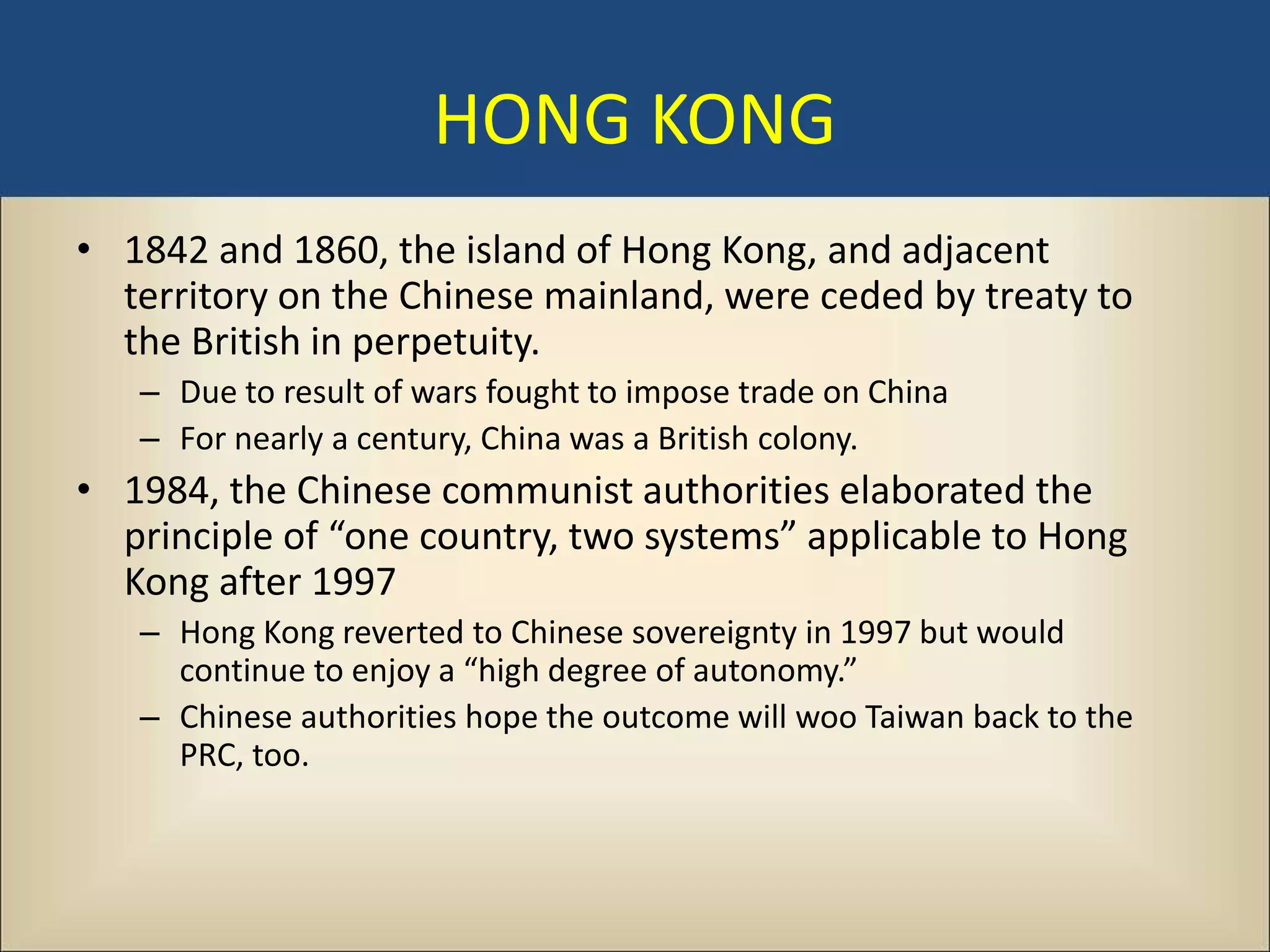 HONG KONG
• 1842 and 1860, the island of Hong Kong, and adjacent
  territory on the Chinese mainland, were ceded by treaty to
  the British in perpetuity.
   – Due to result of wars fought to impose trade on China
   – For nearly a century, China was a British colony.
• 1984, the Chinese communist authorities elaborated the
  principle of “one country, two systems” applicable to Hong
  Kong after 1997
   – Hong Kong reverted to Chinese sovereignty in 1997 but would
     continue to enjoy a “high degree of autonomy.”
   – Chinese authorities hope the outcome will woo Taiwan back to the
     PRC, too.
 