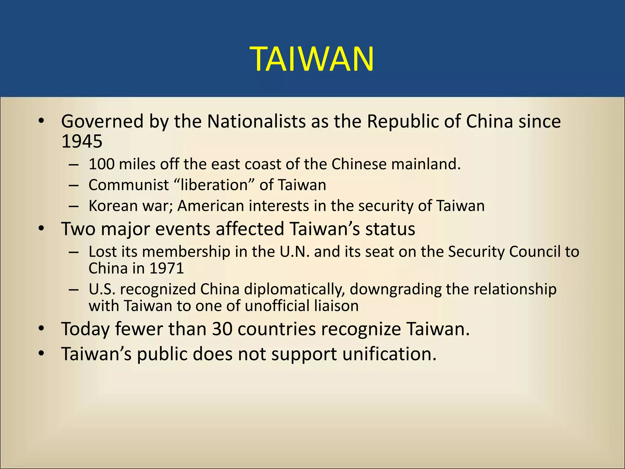 TAIWAN
• Governed by the Nationalists as the Republic of China since
  1945
   – 100 miles off the east coast of the Chinese mainland.
   – Communist “liberation” of Taiwan
   – Korean war; American interests in the security of Taiwan
• Two major events affected Taiwan’s status
   – Lost its membership in the U.N. and its seat on the Security Council to
     China in 1971
   – U.S. recognized China diplomatically, downgrading the relationship
     with Taiwan to one of unofficial liaison
• Today fewer than 30 countries recognize Taiwan.
• Taiwan’s public does not support unification.
 