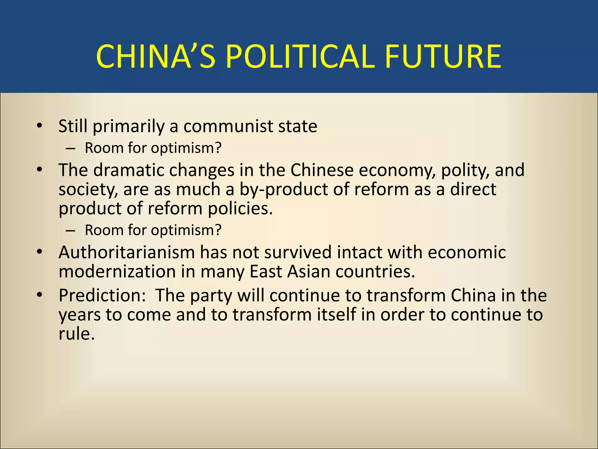 CHINA’S POLITICAL FUTURE
• Still primarily a communist state
   – Room for optimism?
• The dramatic changes in the Chinese economy, polity, and
  society, are as much a by-product of reform as a direct
  product of reform policies.
   – Room for optimism?
• Authoritarianism has not survived intact with economic
  modernization in many East Asian countries.
• Prediction: The party will continue to transform China in the
  years to come and to transform itself in order to continue to
  rule.
 