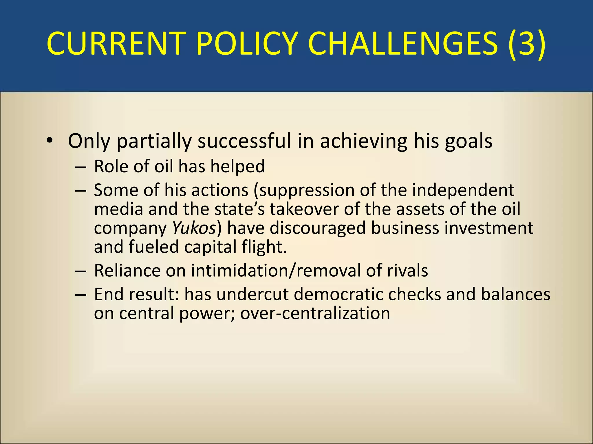 CURRENT POLICY CHALLENGES (3)

• Only partially successful in achieving his goals
   – Role of oil has helped
   – Some of his actions (suppression of the independent
     media and the state’s takeover of the assets of the oil
     company Yukos) have discouraged business investment
     and fueled capital flight.
   – Reliance on intimidation/removal of rivals
   – End result: has undercut democratic checks and balances
     on central power; over-centralization
 