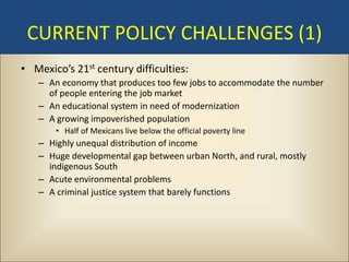 CURRENT POLICY CHALLENGES (1)
• Mexico’s 21st century difficulties:
   – An economy that produces too few jobs to accommodate the number
     of people entering the job market
   – An educational system in need of modernization
   – A growing impoverished population
       • Half of Mexicans live below the official poverty line
   – Highly unequal distribution of income
   – Huge developmental gap between urban North, and rural, mostly
     indigenous South
   – Acute environmental problems
   – A criminal justice system that barely functions
 