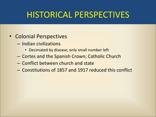 HISTORICAL PERSPECTIVES

• Colonial Perspectives
   – Indian civilizations
      • Decimated by disease; only small number left
   – Cortes and the Spanish Crown; Catholic Church
   – Conflict between church and state
   – Constitutions of 1857 and 1917 reduced this conflict
 