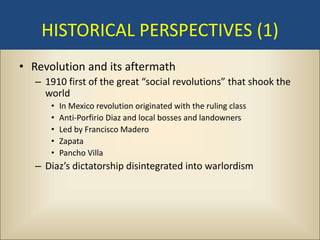 HISTORICAL PERSPECTIVES (1)
• Revolution and its aftermath
   – 1910 first of the great “social revolutions” that shook the
     world
      •   In Mexico revolution originated with the ruling class
      •   Anti-Porfirio Diaz and local bosses and landowners
      •   Led by Francisco Madero
      •   Zapata
      •   Pancho Villa
   – Diaz’s dictatorship disintegrated into warlordism
 