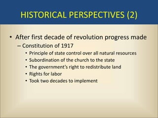 HISTORICAL PERSPECTIVES (2)

• After first decade of revolution progress made
  – Constitution of 1917
     •   Principle of state control over all natural resources
     •   Subordination of the church to the state
     •   The government’s right to redistribute land
     •   Rights for labor
     •   Took two decades to implement
 