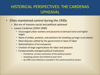 HISTORICAL PERSPECTIVES: THE CARDENAS
                 UPHEAVAL
• Elites maintained control during the 1930s
   – But era of massive social and political upheaval
   – Lazaro Cardenas (1934-1940)
       • Encouraged urban workers and peasants to demand land and higher
         wages
       • Wave of strikes, protests, and petitions for breaking up large rural estates.
       • Most disputes settled by the government in favor of labor
       • Nationalization of oil companies
       • Creation of large organizations for labor and peasants
       • Fundamentally reshaped political institutions
            – Presidency: primary institution of the political system
            – Sweeping powers but limited six year term
            – By 1940 more Mexicans included in the national political system
 
