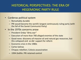 HISTORICAL PERSPECTIVES: THE ERA OF
           HEGEMONIC PARTY RULE

• Cardenas political system
   – Remarkably durable
   – PRI would become the world’s longest continuously ruling party (with
     the fall of the Soviet Communist Party)
• In the 1970s concerns arose
   – President Ordaz “dirty war”
   – Execution of more than 700 alleged enemies of the state
   – Good news: discovery of massive oil and natural gas resources, but
     this collapsed and so did support for reform
   – Economic crisis in the 1980s
   – Carlos Salinas
   – Chiapas rebellion; Colosio assassination
   – 1994 Zedillo: PRI retained control
 