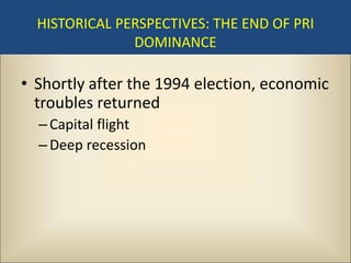 HISTORICAL PERSPECTIVES: THE END OF PRI
               DOMINANCE

• Shortly after the 1994 election, economic
  troubles returned
  – Capital flight
  – Deep recession
 