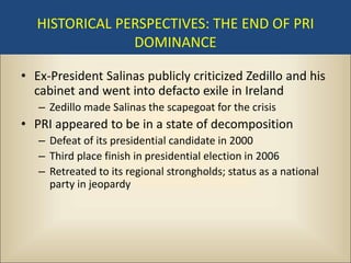 HISTORICAL PERSPECTIVES: THE END OF PRI
                DOMINANCE

• Ex-President Salinas publicly criticized Zedillo and his
  cabinet and went into defacto exile in Ireland
   – Zedillo made Salinas the scapegoat for the crisis
• PRI appeared to be in a state of decomposition
   – Defeat of its presidential candidate in 2000
   – Third place finish in presidential election in 2006
   – Retreated to its regional strongholds; status as a national
     party in jeopardy
 