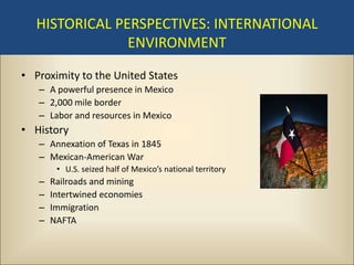 HISTORICAL PERSPECTIVES: INTERNATIONAL
                ENVIRONMENT

• Proximity to the United States
   – A powerful presence in Mexico
   – 2,000 mile border
   – Labor and resources in Mexico
• History
   – Annexation of Texas in 1845
   – Mexican-American War
        • U.S. seized half of Mexico’s national territory
   –   Railroads and mining
   –   Intertwined economies
   –   Immigration
   –   NAFTA
 