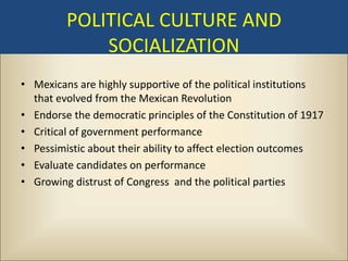 POLITICAL CULTURE AND
             SOCIALIZATION
• Mexicans are highly supportive of the political institutions
  that evolved from the Mexican Revolution
• Endorse the democratic principles of the Constitution of 1917
• Critical of government performance
• Pessimistic about their ability to affect election outcomes
• Evaluate candidates on performance
• Growing distrust of Congress and the political parties
 