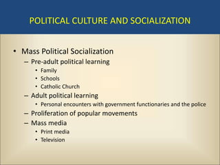 POLITICAL CULTURE AND SOCIALIZATION


• Mass Political Socialization
   – Pre-adult political learning
      • Family
      • Schools
      • Catholic Church
   – Adult political learning
      • Personal encounters with government functionaries and the police
   – Proliferation of popular movements
   – Mass media
      • Print media
      • Television
 
