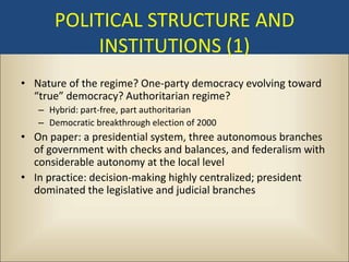 POLITICAL STRUCTURE AND
          INSTITUTIONS (1)
• Nature of the regime? One-party democracy evolving toward
  “true” democracy? Authoritarian regime?
   – Hybrid: part-free, part authoritarian
   – Democratic breakthrough election of 2000
• On paper: a presidential system, three autonomous branches
  of government with checks and balances, and federalism with
  considerable autonomy at the local level
• In practice: decision-making highly centralized; president
  dominated the legislative and judicial branches
 