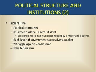 POLITICAL STRUCTURE AND
         INSTITUTIONS (2)
• Federalism
  – Political centralism
  – 31 states and the Federal District
     • Each one divided into municipios headed by a mayor and a council
  – Each layer of government successively weaker
  – “Struggle against centralism”
  – New federalism
 