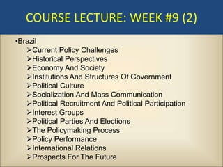 COURSE LECTURE: WEEK #9 (2)
•Brazil
   Current Policy Challenges
   Historical Perspectives
   Economy And Society
   Institutions And Structures Of Government
   Political Culture
   Socialization And Mass Communication
   Political Recruitment And Political Participation
   Interest Groups
   Political Parties And Elections
   The Policymaking Process
   Policy Performance
   International Relations
   Prospects For The Future
 