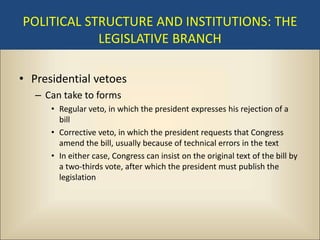 POLITICAL STRUCTURE AND INSTITUTIONS: THE
            LEGISLATIVE BRANCH

• Presidential vetoes
   – Can take to forms
      • Regular veto, in which the president expresses his rejection of a
        bill
      • Corrective veto, in which the president requests that Congress
        amend the bill, usually because of technical errors in the text
      • In either case, Congress can insist on the original text of the bill by
        a two-thirds vote, after which the president must publish the
        legislation
 