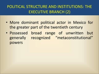 POLITICAL STRUCTURE AND INSTITUTIONS: THE
           EXECUTIVE BRANCH (2)

• More dominant political actor in Mexico for
  the greater part of the twentieth century
• Possessed broad range of unwritten but
  generally recognized “metaconstitutional”
  powers
 
