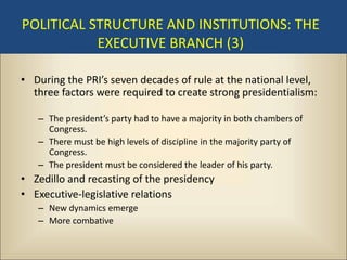 POLITICAL STRUCTURE AND INSTITUTIONS: THE
           EXECUTIVE BRANCH (3)

• During the PRI’s seven decades of rule at the national level,
  three factors were required to create strong presidentialism:

   – The president’s party had to have a majority in both chambers of
     Congress.
   – There must be high levels of discipline in the majority party of
     Congress.
   – The president must be considered the leader of his party.
• Zedillo and recasting of the presidency
• Executive-legislative relations
   – New dynamics emerge
   – More combative
 