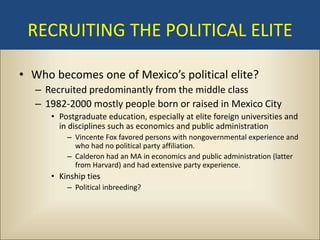 RECRUITING THE POLITICAL ELITE

• Who becomes one of Mexico’s political elite?
   – Recruited predominantly from the middle class
   – 1982-2000 mostly people born or raised in Mexico City
      • Postgraduate education, especially at elite foreign universities and
        in disciplines such as economics and public administration
          – Vincente Fox favored persons with nongovernmental experience and
            who had no political party affiliation.
          – Calderon had an MA in economics and public administration (latter
            from Harvard) and had extensive party experience.
      • Kinship ties
          – Political inbreeding?
 