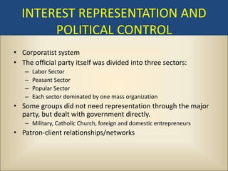 INTEREST REPRESENTATION AND
       POLITICAL CONTROL
• Corporatist system
• The official party itself was divided into three sectors:
   –   Labor Sector
   –   Peasant Sector
   –   Popular Sector
   –   Each sector dominated by one mass organization
• Some groups did not need representation through the major
  party, but dealt with government directly.
   – Military, Catholic Church, foreign and domestic entrepreneurs
• Patron-client relationships/networks
 