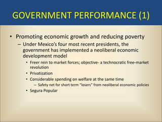 GOVERNMENT PERFORMANCE (1)

• Promoting economic growth and reducing poverty
  – Under Mexico’s four most recent presidents, the
    government has implemented a neoliberal economic
    development model
     • Freer rein to market forces; objective- a technocratic free-market
       revolution
     • Privatization
     • Considerable spending on welfare at the same time
         – Safety net for short term “losers” from neoliberal economic policies
     • Segura Popular
 