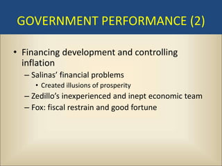 GOVERNMENT PERFORMANCE (2)

• Financing development and controlling
  inflation
  – Salinas’ financial problems
     • Created illusions of prosperity
  – Zedillo’s inexperienced and inept economic team
  – Fox: fiscal restrain and good fortune
 