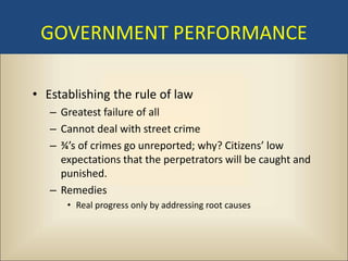 GOVERNMENT PERFORMANCE

• Establishing the rule of law
   – Greatest failure of all
   – Cannot deal with street crime
   – ¾’s of crimes go unreported; why? Citizens’ low
     expectations that the perpetrators will be caught and
     punished.
   – Remedies
      • Real progress only by addressing root causes
 