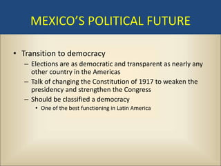 MEXICO’S POLITICAL FUTURE

• Transition to democracy
  – Elections are as democratic and transparent as nearly any
    other country in the Americas
  – Talk of changing the Constitution of 1917 to weaken the
    presidency and strengthen the Congress
  – Should be classified a democracy
     • One of the best functioning in Latin America
 