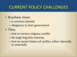 CURRENT POLICY CHALLENGES

• Brazilians share:
  – A common identity
  – Allegiance to their government
• They:
  – Had no serious religious conflict
  – No large linguistic minority
  – And no recent history of conflict, either internally
    or externally
 