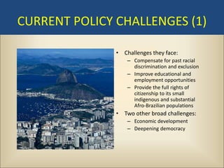 CURRENT POLICY CHALLENGES (1)

               • Challenges they face:
                   – Compensate for past racial
                     discrimination and exclusion
                   – Improve educational and
                     employment opportunities
                   – Provide the full rights of
                     citizenship to its small
                     indigenous and substantial
                     Afro-Brazilian populations
               • Two other broad challenges:
                   – Economic development
                   – Deepening democracy
 