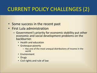CURRENT POLICY CHALLENGES (2)

• Some success in the recent past
• First Lula administration
   – Government’s priority for economic stability put other
     economic and social development problems on the
     backburner.
      • Health and education
      • Grotesque poverty
          – Has one of the most unequal distributions of income in the
            world
      • Environment
      • Drugs
      • Civil rights and rule of law
 