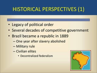 HISTORICAL PERSPECTIVES (1)

• Legacy of political order
• Several decades of competitive government
• Brazil became a republic in 1889
  – One year after slavery abolished
  – Military rule
  – Civilian elites
     • Decentralized federalism
 