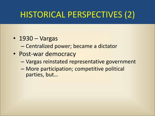 HISTORICAL PERSPECTIVES (2)

• 1930 – Vargas
  – Centralized power; became a dictator
• Post-war democracy
  – Vargas reinstated representative government
  – More participation; competitive political
    parties, but…
 