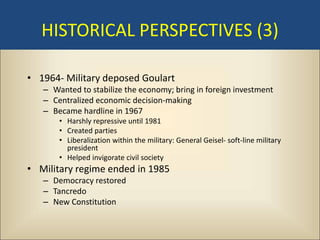 HISTORICAL PERSPECTIVES (3)

• 1964- Military deposed Goulart
   – Wanted to stabilize the economy; bring in foreign investment
   – Centralized economic decision-making
   – Became hardline in 1967
       • Harshly repressive until 1981
       • Created parties
       • Liberalization within the military: General Geisel- soft-line military
         president
       • Helped invigorate civil society
• Military regime ended in 1985
   – Democracy restored
   – Tancredo
   – New Constitution
 
