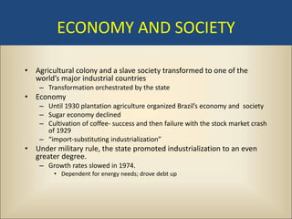 ECONOMY AND SOCIETY

• Agricultural colony and a slave society transformed to one of the
  world’s major industrial countries
    – Transformation orchestrated by the state
• Economy
    – Until 1930 plantation agriculture organized Brazil’s economy and society
    – Sugar economy declined
    – Cultivation of coffee- success and then failure with the stock market crash
      of 1929
    – “import-substituting industrialization”
• Under military rule, the state promoted industrialization to an even
  greater degree.
    – Growth rates slowed in 1974.
        • Dependent for energy needs; drove debt up
 