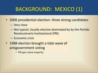 BACKGROUND: MEXICO (1)
• 2006 presidential election- three strong candidates
   – Very close
   – Not typical; Usually election dominated by by the Partido
     Revolucionario Institutcional (PRI)
   – Economic crisis
• 1988 election brought a tidal wave of
  antigovernment voting
      • PRI got a bare majority
 