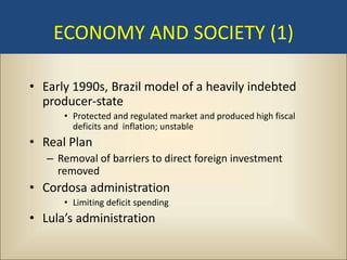 ECONOMY AND SOCIETY (1)

• Early 1990s, Brazil model of a heavily indebted
  producer-state
      • Protected and regulated market and produced high fiscal
        deficits and inflation; unstable
• Real Plan
   – Removal of barriers to direct foreign investment
     removed
• Cordosa administration
      • Limiting deficit spending
• Lula’s administration
 