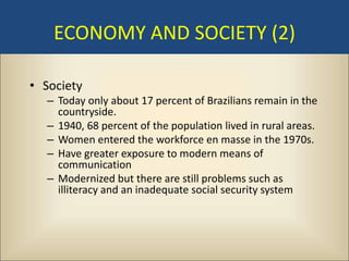 ECONOMY AND SOCIETY (2)

• Society
  – Today only about 17 percent of Brazilians remain in the
    countryside.
  – 1940, 68 percent of the population lived in rural areas.
  – Women entered the workforce en masse in the 1970s.
  – Have greater exposure to modern means of
    communication
  – Modernized but there are still problems such as
    illiteracy and an inadequate social security system
 