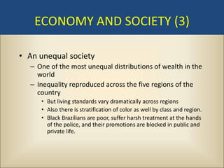 ECONOMY AND SOCIETY (3)

• An unequal society
  – One of the most unequal distributions of wealth in the
    world
  – Inequality reproduced across the five regions of the
    country
     • But living standards vary dramatically across regions
     • Also there is stratification of color as well by class and region.
     • Black Brazilians are poor, suffer harsh treatment at the hands
       of the police, and their promotions are blocked in public and
       private life.
 