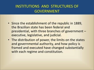 INSTITUTIONS AND STRUCTURES OF
               GOVERNMENT

• Since the establishment of the republic in 1889,
  the Brazilian state has been federal and
  presidential, with three branches of government –
  executive, legislative, and judicial.
• The distribution of power, the limits on the states
  and governmental authority, and how policy is
  framed and executed have changed substantially
  with each regime and constitution.
 