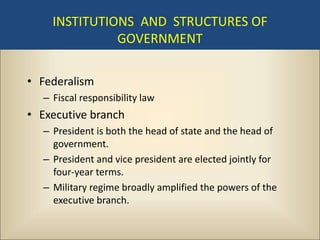 INSTITUTIONS AND STRUCTURES OF
              GOVERNMENT

• Federalism
  – Fiscal responsibility law
• Executive branch
  – President is both the head of state and the head of
    government.
  – President and vice president are elected jointly for
    four-year terms.
  – Military regime broadly amplified the powers of the
    executive branch.
 