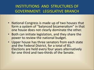 INSTITUTIONS AND STRUCTURES OF
    GOVERNMENT: LEGISLATIVE BRANCH

• National Congress is made up of two houses that
  form a system of “balanced bicameralism” in that
  one house does not clearly dominate the other.
• Both can initiate legislation, and they share the
  power to review the national budget.
• Upper house has three senators from each state
  and the Federal District, for a total of 81.
  Elections are held every four years alternatively
  for one third and two-thirds of the Senate.
 