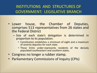 INSTITUTIONS AND STRUCTURES OF
    GOVERNMENT: LEGISLATIVE BRANCH

• Lower house, the Chamber of Deputies,
  comprises 513 representatives from 26 states and
  the Federal District
   – Size of each state’s delegation is determined in
     proportion to its population.
      • Constitution establishes a minimum of eight and a maximum
        of seventy deputies for each state.
      • These limits under-represents residents of the densely
        populated southeastern and southern states.
• Congress no longer a rubber stamp.
• Parliamentary Commissions of Inquiry (CPIs)
 