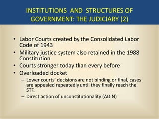 INSTITUTIONS AND STRUCTURES OF
       GOVERNMENT: THE JUDICIARY (2)

• Labor Courts created by the Consolidated Labor
  Code of 1943
• Military justice system also retained in the 1988
  Constitution
• Courts stronger today than every before
• Overloaded docket
   – Lower courts’ decisions are not binding or final, cases
     are appealed repeatedly until they finally reach the
     STF.
   – Direct action of unconstitutionality (ADIN)
 