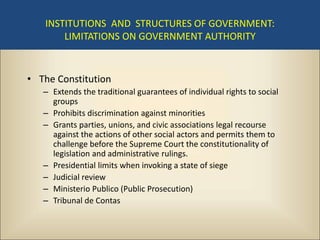INSTITUTIONS AND STRUCTURES OF GOVERNMENT:
       LIMITATIONS ON GOVERNMENT AUTHORITY



• The Constitution
   – Extends the traditional guarantees of individual rights to social
     groups
   – Prohibits discrimination against minorities
   – Grants parties, unions, and civic associations legal recourse
     against the actions of other social actors and permits them to
     challenge before the Supreme Court the constitutionality of
     legislation and administrative rulings.
   – Presidential limits when invoking a state of siege
   – Judicial review
   – Ministerio Publico (Public Prosecution)
   – Tribunal de Contas
 
