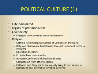 POLITICAL CULTURE (1)

• Elite dominated
• Legacy of patrimonialism
• Civil society
   – Emerged in response to authoritarian rule
• Religion
   – Catholic nation; largest number of Catholics in the world
   – Religious observance traditionally low; not important factor in
     elections
   – Liberation theology
   – Ecclesial base communities
   – National Conference of Brazilian Bishops
   – Competition from other religions
   – Catholics and Protestants are equally likely to participate in
     politics; no real difference in voting patterns
 