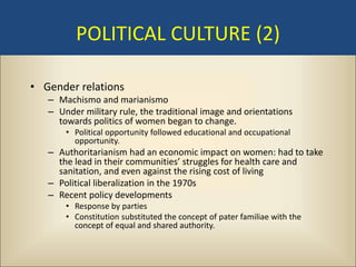 POLITICAL CULTURE (2)

• Gender relations
   – Machismo and marianismo
   – Under military rule, the traditional image and orientations
     towards politics of women began to change.
       • Political opportunity followed educational and occupational
         opportunity.
   – Authoritarianism had an economic impact on women: had to take
     the lead in their communities’ struggles for health care and
     sanitation, and even against the rising cost of living
   – Political liberalization in the 1970s
   – Recent policy developments
       • Response by parties
       • Constitution substituted the concept of pater familiae with the
         concept of equal and shared authority.
 