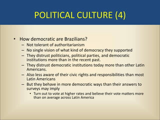 POLITICAL CULTURE (4)

• How democratic are Brazilians?
   – Not tolerant of authoritarianism
   – No single vision of what kind of democracy they supported
   – They distrust politicians, political parties, and democratic
     institutions more than in the recent past.
   – They distrust democratic institutions today more than other Latin
     Americans.
   – Also less aware of their civic rights and responsibilities than most
     Latin Americans
   – But they behave in more democratic ways than their answers to
     surveys may imply
       • Turn out to vote at higher rates and believe their vote matters more
         than on average across Latin America
 