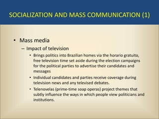 SOCIALIZATION AND MASS COMMUNICATION (1)


 • Mass media
   – Impact of television
      • Brings politics into Brazilian homes via the horario gratuito,
        free television time set aside during the election campaigns
        for the political parties to advertise their candidates and
        messages
      • Individual candidates and parties receive coverage during
        television news and any televised debates.
      • Telenovelas (prime-time soap operas) project themes that
        subtly influence the ways in which people view politicians and
        institutions.
 